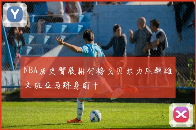 NBA历史臂展排行榜戈贝尔力压群雄文班亚马跻身前十