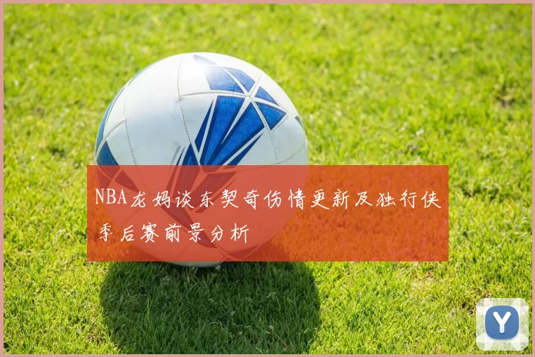 NBA龙妈谈东契奇伤情更新及独行侠季后赛前景分析
