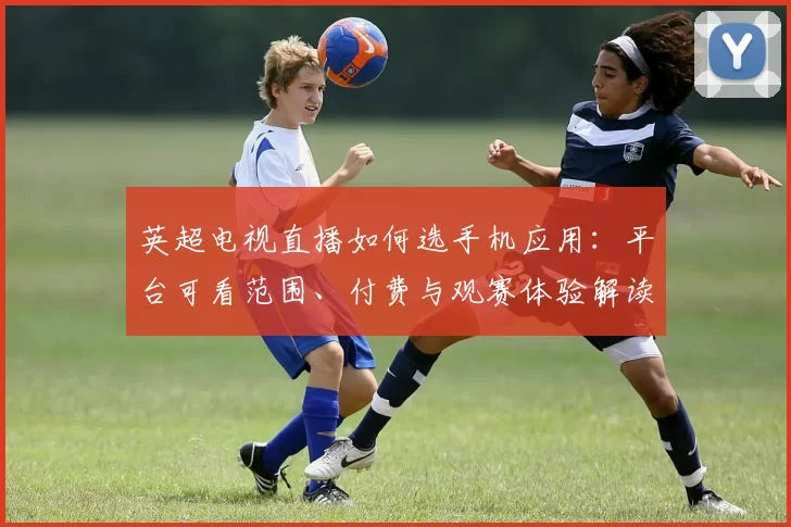 英超电视直播如何选手机应用：平台可看范围、付费与观赛体验解读
