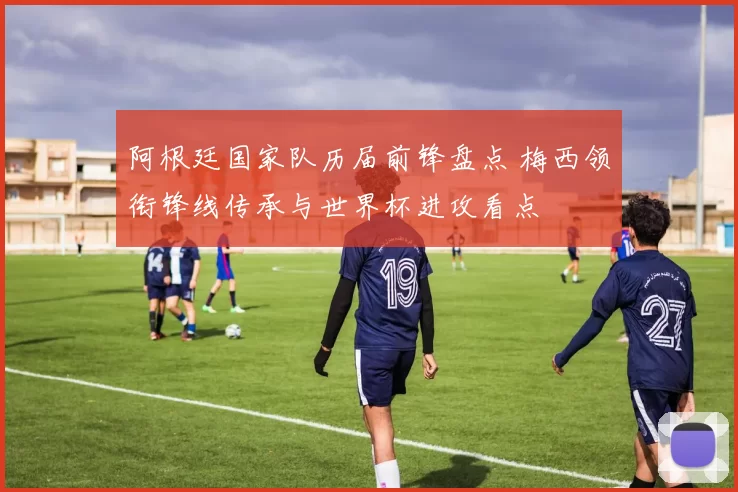 阿根廷国家队历届前锋盘点 梅西领衔锋线传承与世界杯进攻看点