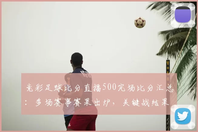 竞彩足球比分直播500完场比分汇总：多场赛事赛果出炉，关键战结果一览