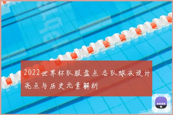 2022世界杯队服盘点 各队球衣设计亮点与历史元素解析