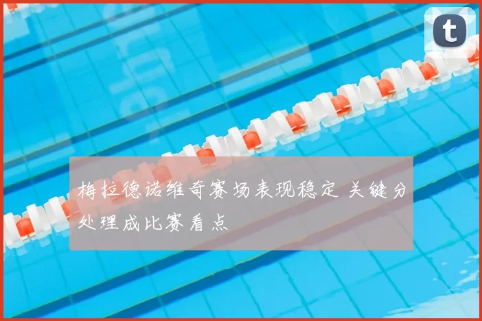 梅拉德诺维奇赛场表现稳定 关键分处理成比赛看点