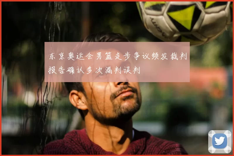 东京奥运会男篮走步争议频发裁判报告确认多次漏判误判