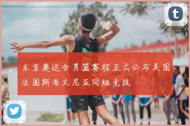 东京奥运会男篮赛程正式公布美国法国斯洛文尼亚同组竞技