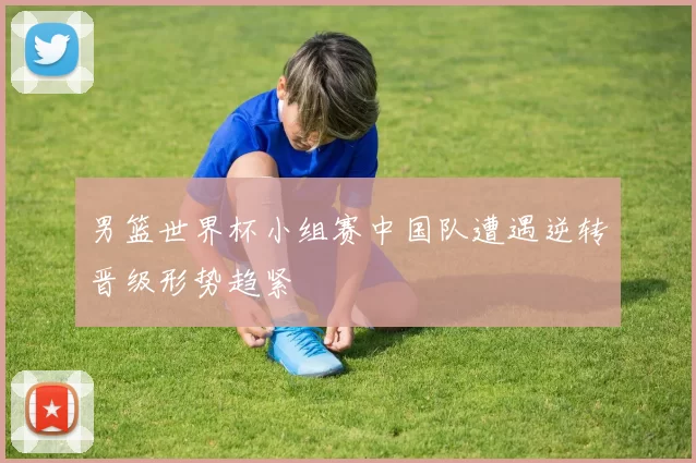 男篮世界杯小组赛中国队遭遇逆转晋级形势趋紧