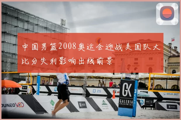 中国男篮2008奥运会迎战美国队大比分失利影响出线前景
