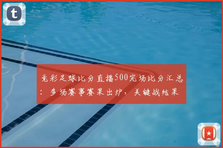竞彩足球比分直播500完场比分汇总：多场赛事赛果出炉，关键战结果一览