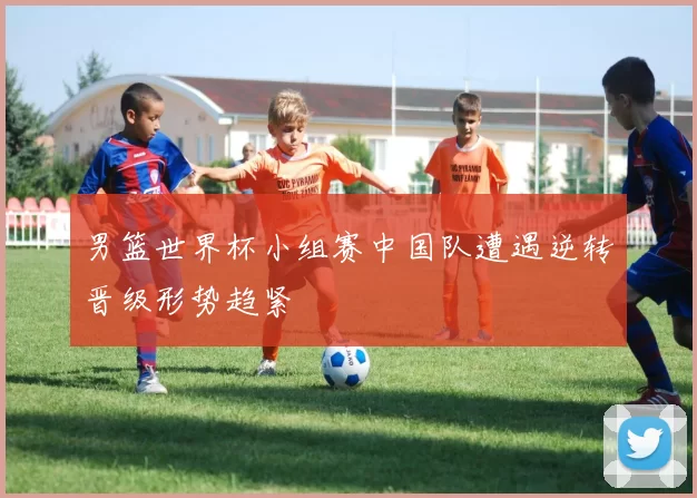 男篮世界杯小组赛中国队遭遇逆转晋级形势趋紧