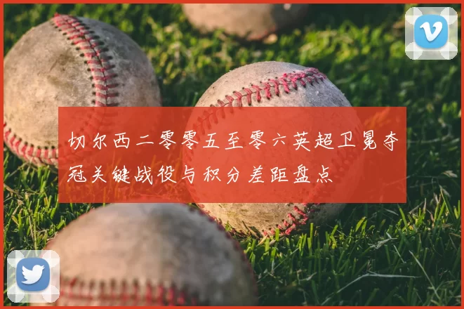 切尔西二零零五至零六英超卫冕夺冠关键战役与积分差距盘点