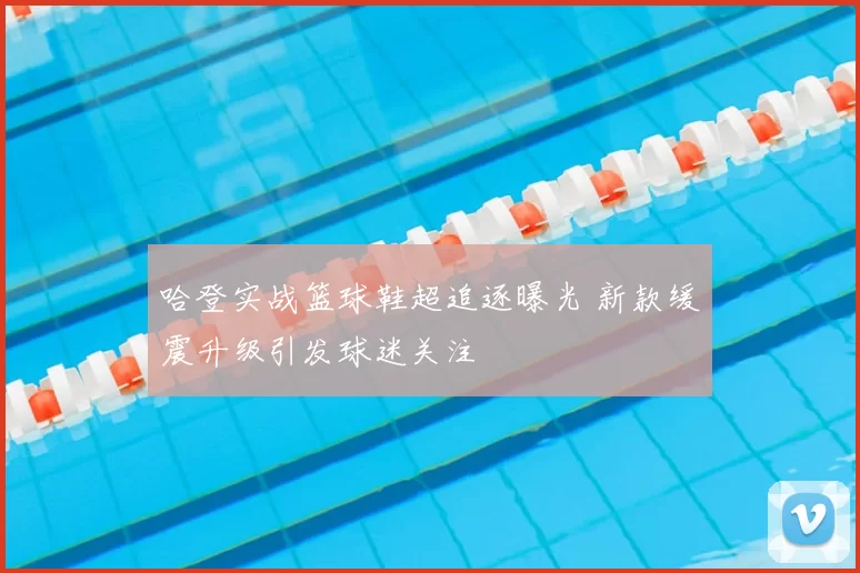 哈登实战篮球鞋超追逐曝光 新款缓震升级引发球迷关注