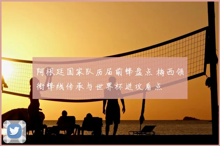 阿根廷国家队历届前锋盘点 梅西领衔锋线传承与世界杯进攻看点