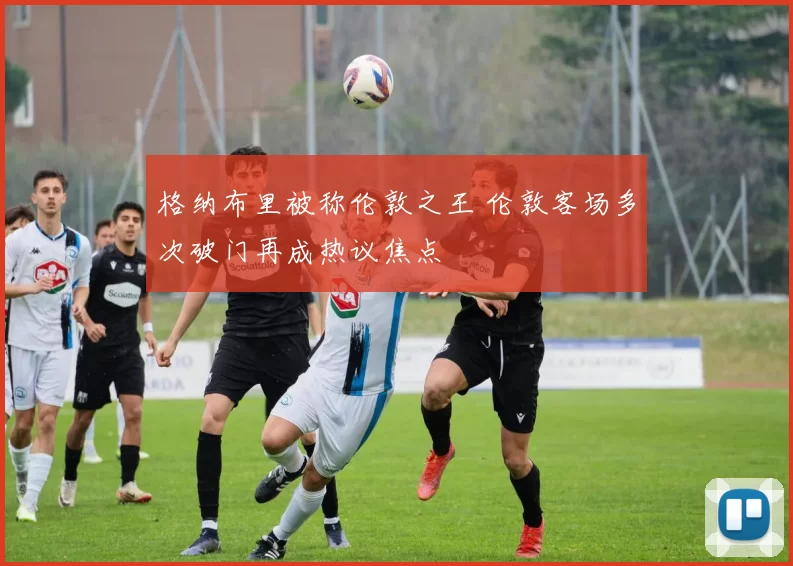 格纳布里被称伦敦之王 伦敦客场多次破门再成热议焦点
