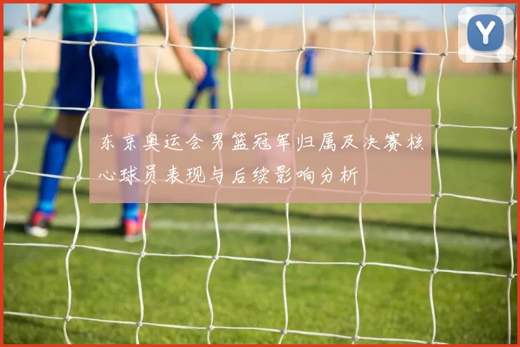 东京奥运会男篮冠军归属及决赛核心球员表现与后续影响分析