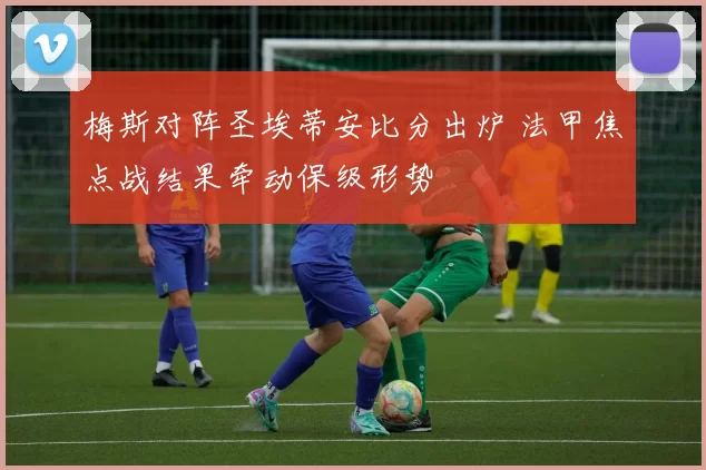 梅斯对阵圣埃蒂安比分出炉 法甲焦点战结果牵动保级形势