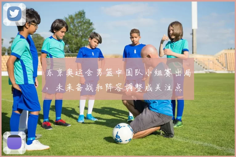 东京奥运会男篮中国队小组赛出局，未来备战和阵容调整成关注点