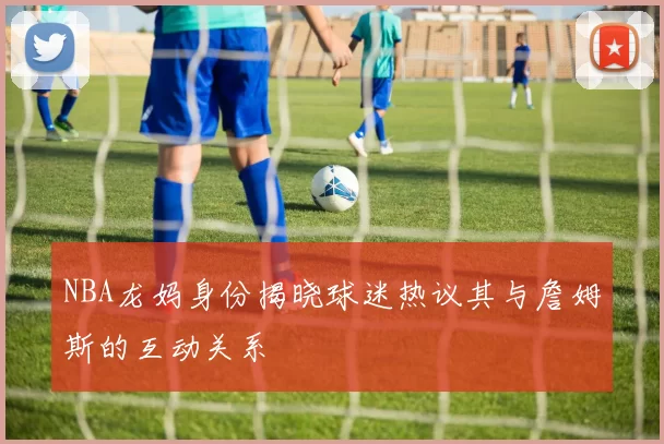 NBA龙妈身份揭晓球迷热议其与詹姆斯的互动关系