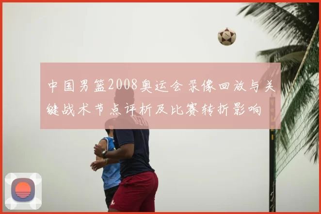 中国男篮2008奥运会录像回放与关键战术节点评析及比赛转折影响