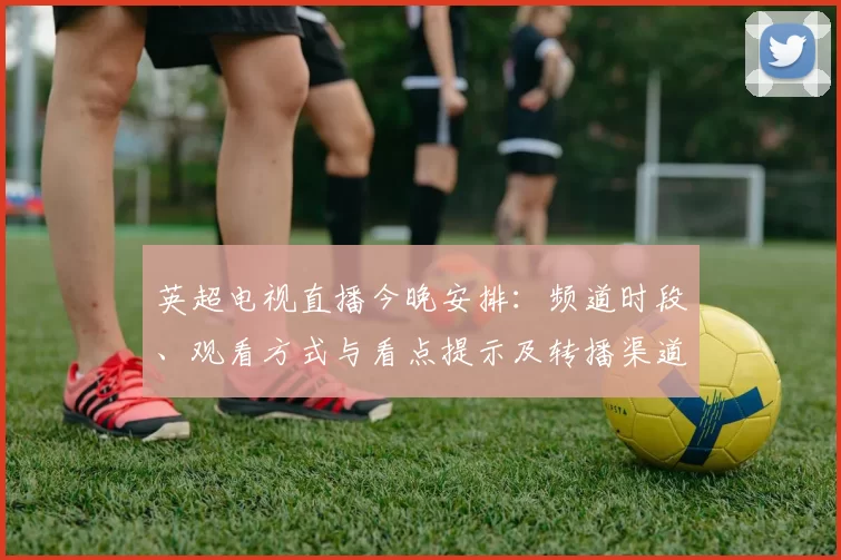 英超电视直播今晚安排：频道时段、观看方式与看点提示及转播渠道