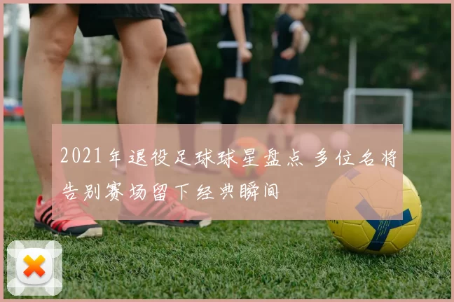 2021年退役足球球星盘点 多位名将告别赛场留下经典瞬间