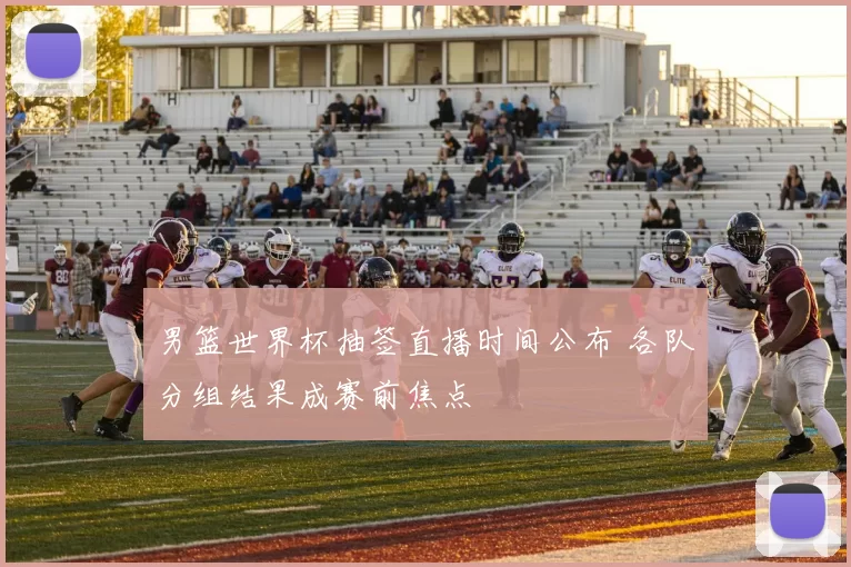 男篮世界杯抽签直播时间公布 各队分组结果成赛前焦点