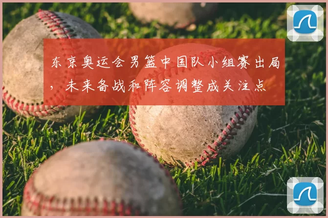 东京奥运会男篮中国队小组赛出局，未来备战和阵容调整成关注点