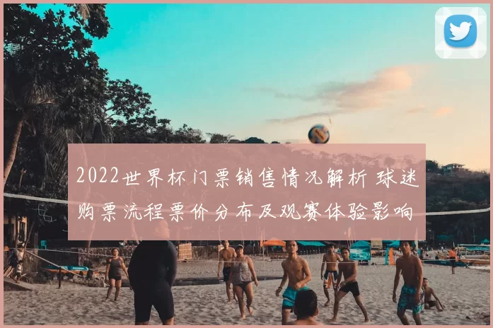 2022世界杯门票销售情况解析 球迷购票流程票价分布及观赛体验影响