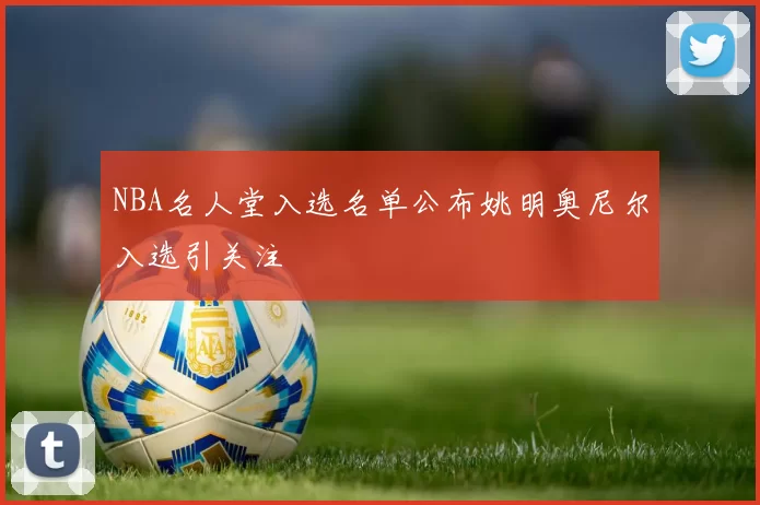 NBA名人堂入选名单公布姚明奥尼尔入选引关注