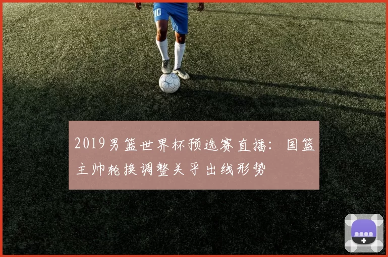 2019男篮世界杯预选赛直播:国篮主帅轮换调整关乎出线形势