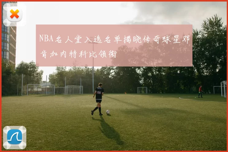 NBA名人堂入选名单揭晓传奇球星邓肯加内特科比领衔