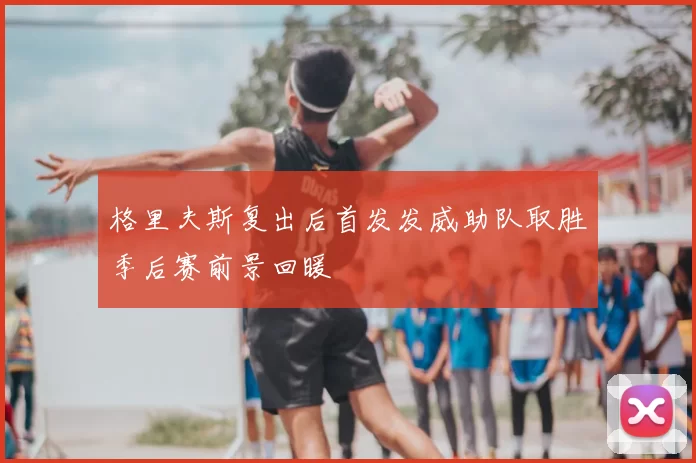 格里夫斯复出后首发发威助队取胜季后赛前景回暖