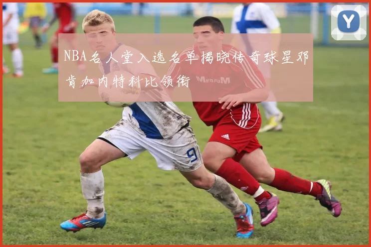 NBA名人堂入选名单揭晓传奇球星邓肯加内特科比领衔