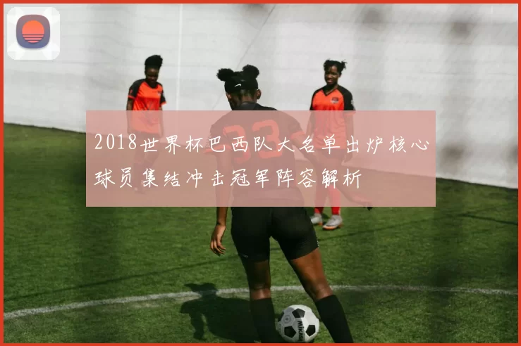 2018世界杯巴西队大名单出炉核心球员集结冲击冠军阵容解析
