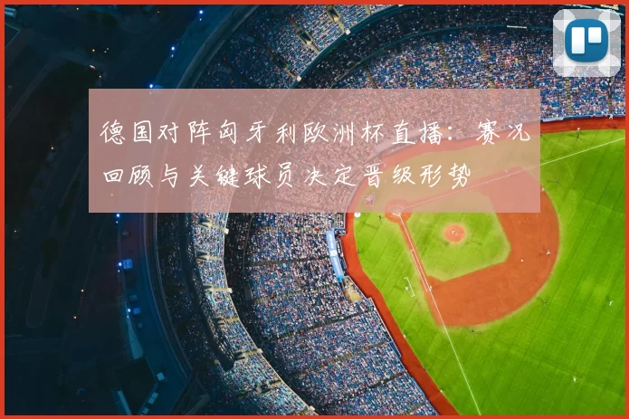 德国对阵匈牙利欧洲杯直播：赛况回顾与关键球员决定晋级形势