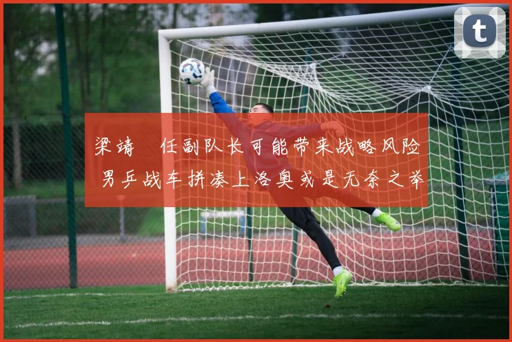 梁靖崑任副队长可能带来战略风险 男乒战车拼凑上洛奥或是无奈之举