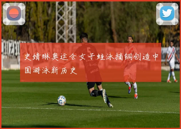 史婧琳奥运会女子蛙泳摘铜创造中国游泳新历史