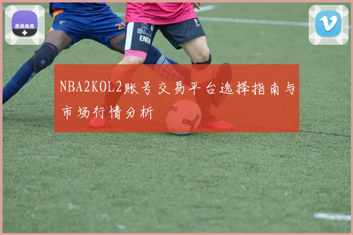 NBA2KOL2账号交易平台选择指南与市场行情分析